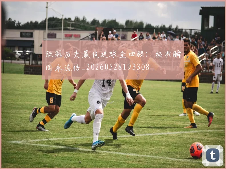 欧冠历史最佳进球全回顾：经典瞬间永流传_20260528193308