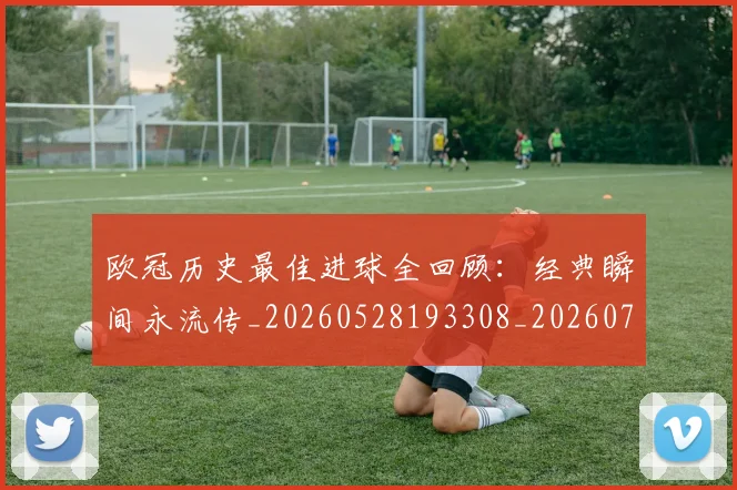 欧冠历史最佳进球全回顾：经典瞬间永流传_20260528193308_20260707150640