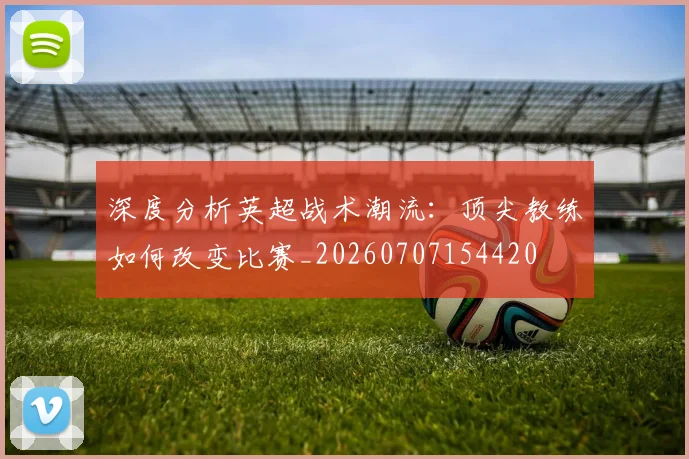 深度分析英超战术潮流:顶尖教练如何改变比赛_20260707154420